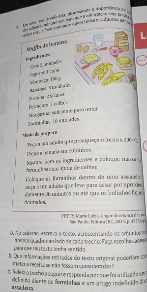 Em uma receita culinária, observamos a importância da pr 
dos adjuntos adnominais para que a orientação seja precisa 
ceta a seguír, foram rezirados quase todos os ad juntos adnm 
Muffin de banana 
Ingredientes 
Ovo: 2 unidades 
logurte: I copo 
Bananas: 3 unidade Manteiga: 100 g
Farinha: 2 xícaras 
Fermento: 1 colher 
Margarina: suficiente para untar 
Forminhas: 10 unidades 
Modo de preparo 
Peça a um adulto que preaqueça o forno a 200°C. 
Pique a banana em cubinhos. 
Misture bem os ingredientes e coloque massa m 
forminhas com ajuda de colher. 
Coloque as forminhas dentro de uma assadeña 
peça a um adulto que leve para assar por aproxim 
damente 30 minutos ou até que os bolinhos fique 
dourados, 
PETTY, Maria Luiza. Lugar de criança é na 
São Paulo: Editora JBC, 2014. p. 43 |Adaa 
a. No caderno, escreva o texto, acrescentando os adjuntos co 
dos nos quadros ao lado de cada trecho. Faça escolhas adeque 
para que seu texto tenha sentido. 
b. Que informações retiradas do texto original poderiam com 
meter a receita se não fossem consideradas? 
c. Releia o trecho a seguir e responda por que foi utilizado um 
definido diante de forminhas e um artigo indefinido dia 
assadeira.