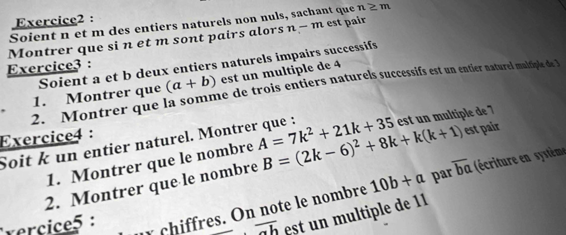 Soient n et m des entiers naturels non nuls, sachant que n≥ m
Montrer que si n et m sont pairs alorsn - m est pair 
Soient a et b deux entiers naturels impairs successifs 
Exercice3 : 
1. Montrer que (a+b) est un multiple de 4
2. Montrer que la somme de trois entiers naturels successifs est un entier naturel muliple de 
Exercice4 : 
Soit k un entier naturel. Montrer que : 
1. Montrer que le nombre A=7k^2+21k+35 est un multiple de 7
par overline ba éccritur s systèm 
2. Montrer que le nombre B=(2k-6)^2+8k+k(k+1) est pair 
vercice5: r i es. O n no te le nom bre 10b+a
overline ab est u m u ltiple de 1 1