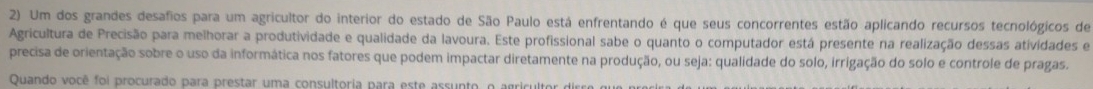 Um dos grandes desafios para um agricultor do interior do estado de São Paulo está enfrentando é que seus concorrentes estão aplicando recursos tecnológicos de 
Agricultura de Precisão para melhorar a produtividade e qualidade da lavoura. Este profissional sabe o quanto o computador está presente na realização dessas atividades e 
precisa de orientação sobre o uso da informática nos fatores que podem impactar diretamente na produção, ou seja: qualidade do solo, irrigação do solo e controle de pragas. 
Quando você foi procurado para prestar uma consultoria para este assunto, o agricultor de