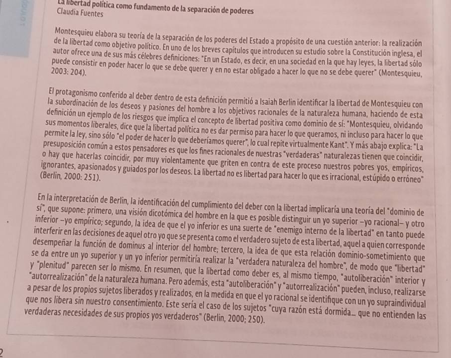 La libertad política como fundamento de la separación de poderes
: Claudia Fuentes
Montesquieu elabora su teoría de la separación de los poderes del Estado a propósito de una cuestión anterior: la realización
de la libertad como objetivo político. En uno de los breves capítulos que introducen su estudio sobre la Constitución inglesa, el
autor ofrece una de sus más célebres definiciones: "En un Estado, es decir, en una sociedad en la que hay leyes, la libertad sólo
puede consistir en poder hacer lo que se debe querer y en no estar obligado a hacer lo que no se debe querer" (Montesquieu,
2003: 204).
El protagonismo conferido al deber dentro de esta definición permitió a Isaiah Berlin identificar la libertad de Montesquieu con
la subordinación de los deseos y pasiones del hombre a los objetivos racionales de la naturaleza humana, haciendo de esta
definición un ejemplo de los riesgos que implica el concepto de libertad positiva como dominio de sí: "Montesquieu, olvidando
sus momentos liberales, dice que la libertad política no es dar permiso para hacer lo que queramos, ni incluso para hacer lo que
permite la ley, sino sólo "el poder de hacer lo que deberíamos querer", lo cual repite virtualmente Kant". Y más abajo explica: "La
presuposición común a estos pensadores es que los fines racionales de nuestras "verdaderas" naturalezas tienen que coincidir,
o hay que hacerlas coincidir, por muy violentamente que griten en contra de este proceso nuestros pobres yos, empíricos,
ignorantes, apasionados y guiados por los deseos. La libertad no es libertad para hacer lo que es irracional, estúpido o erróneo"
(Berlin, 2000: 251).
En la interpretación de Berlin, la identificación del cumplimiento del deber con la libertad implicaría una teoría del "dominio de
sí", que supone: primero, una visión dicotómica del hombre en la que es posible distinguir un yo superior -yo racional- y otro
inferior -yo empírico; segundo, la idea de que el yo inferior es una suerte de "enemigo interno de la libertad" en tanto puede
interferir en las decisiones de aquel otro yo que se presenta como el verdadero sujeto de esta libertad, aquel a quien corresponde
desempeñar la función de dominus al interior del hombre; tercero, la idea de que esta relación dominio-sometimiento que
se da entre un yo superior y un yo inferior permitiría realizar la "verdadera naturaleza del hombre", de modo que "libertad"
y "plenitud" parecen ser lo mismo. En resumen, que la libertad como deber es, al mismo tiempo, "autoliberación" interior y
"autorrealización" de la naturaleza humana. Pero además, esta "autoliberación" y "autorrealización" pueden, incluso, realizarse
a pesar de los propios sujetos liberados y realizados, en la medida en que el yo racional se identifíque con un yo supraindividual
que nos libera sin nuestro consentimiento. Este sería el caso de los sujetos "cuya razón está dormida que no entienden las
verdaderas necesidades de sus propios yos verdaderos" (Berlin, 2000; 250).