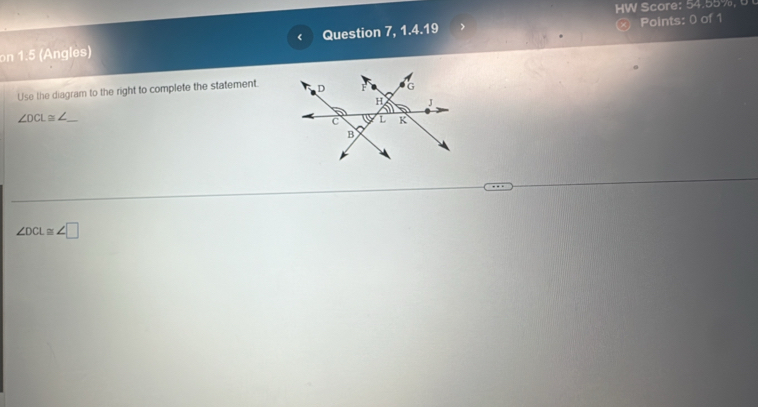 HW Score: 54.55%, 6 
on 1.5 (Angles) Question 7, 1.4.19 ⓧ Points: 0 of 1 
< 
Use the diagram to the right to complete the statement. 
_  ∠ DCL≌ ∠
∠ DCL≌ ∠ □