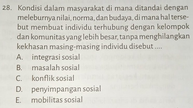 Kondisi dalam masyarakat di mana ditandai dengan
meleburnya nilai, norma, dan budaya, di mana hal terse-
but membuat individu terhubung dengan kelompok
dan komunitas yang lebih besar, tanpa menghilangkan
kekhasan masing-masing individu disebut ....
A. integrasi sosial
B. masalah sosial
C. konflik sosial
D. penyimpangan sosial
E. mobilitas sosial