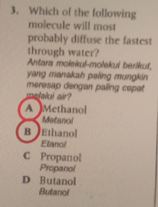 Which of the following
molecule will most
probably diffuse the fastest
through water?
Antara molskul-molekul berikuf,
yang manakah paling mungkin
meresap dengan paling cepet
matelui air?
A Methanol
Metanol
B Ethanol
Elanol
C Propanol
Propanol
D Butanol
Butanol