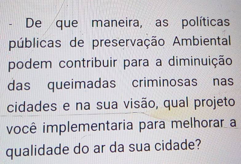 De que maneira, as políticas 
públicas de preservação Ambiental 
podem contribuir para a diminuição 
das queimadas criminosas nas 
cidades e na sua visão, qual projeto 
você implementaria para melhorar a 
qualidade do ar da sua cidade?