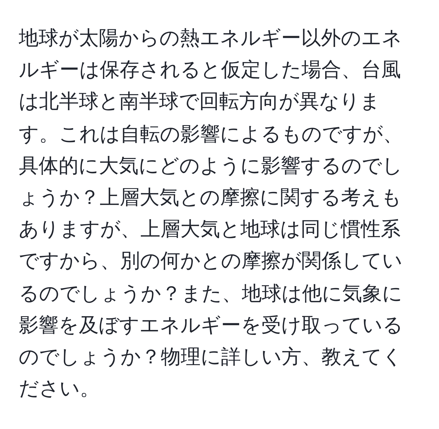 地球が太陽からの熱エネルギー以外のエネルギーは保存されると仮定した場合、台風は北半球と南半球で回転方向が異なります。これは自転の影響によるものですが、具体的に大気にどのように影響するのでしょうか？上層大気との摩擦に関する考えもありますが、上層大気と地球は同じ慣性系ですから、別の何かとの摩擦が関係しているのでしょうか？また、地球は他に気象に影響を及ぼすエネルギーを受け取っているのでしょうか？物理に詳しい方、教えてください。