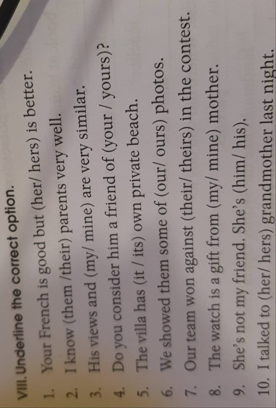 Underline the correct option. 
1. Your French is good but (her/ hers) is better. 
2. I know (them /their) parents very well. 
3. His views and (my/ mine) are very similar. 
4. Do you consider him a friend of (your / yours)? 
5. The villa has (it / its) own private beach. 
6. We showed them some of (our/ ours) photos. 
7. Our team won against (their/ theirs) in the contest. 
8. The watch is a gift from (my/ mine) mother. 
9. She’s not my friend. She’s (him/ his). 
10. I talked to (her/ hers) grandmother last night.