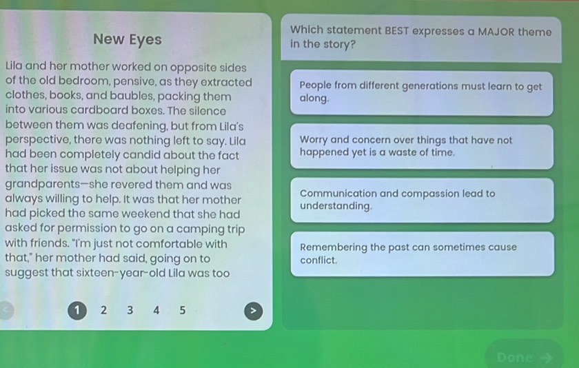 Which statement BEST expresses a MAJOR theme
New Eyes in the story?
Lila and her mother worked on opposite sides
of the old bedroom, pensive, as they extracted People from different generations must learn to get
clothes, books, and baubles, packing them along.
into various cardboard boxes. The silence
between them was deafening, but from Lila's
perspective, there was nothing left to say. Lila Worry and concern over things that have not
had been completely candid about the fact happened yet is a waste of time.
that her issue was not about helping her
grandparents—she revered them and was
always willing to help. It was that her mother Communication and compassion lead to
had picked the same weekend that she had understanding.
asked for permission to go on a camping trip
with friends. "I'm just not comfortable with Remembering the past can sometimes cause
that," her mother had said, going on to conflict.
suggest that sixteen-year-old Lila was too
1 2 3 4 5
Done