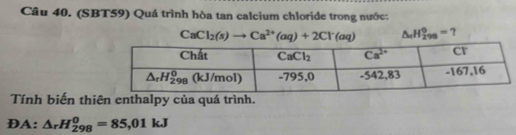 (SBT59) Quá trình hòa tan calcium chloride trong nước:
CaCl_2(s)to Ca^(2+)(aq)+2Cl^-(aq) △ _rH_(298)^0= ？
Tính biến thiên enthalpy của quá trình.
DA: △ _rH_(298)^0=85,01kJ