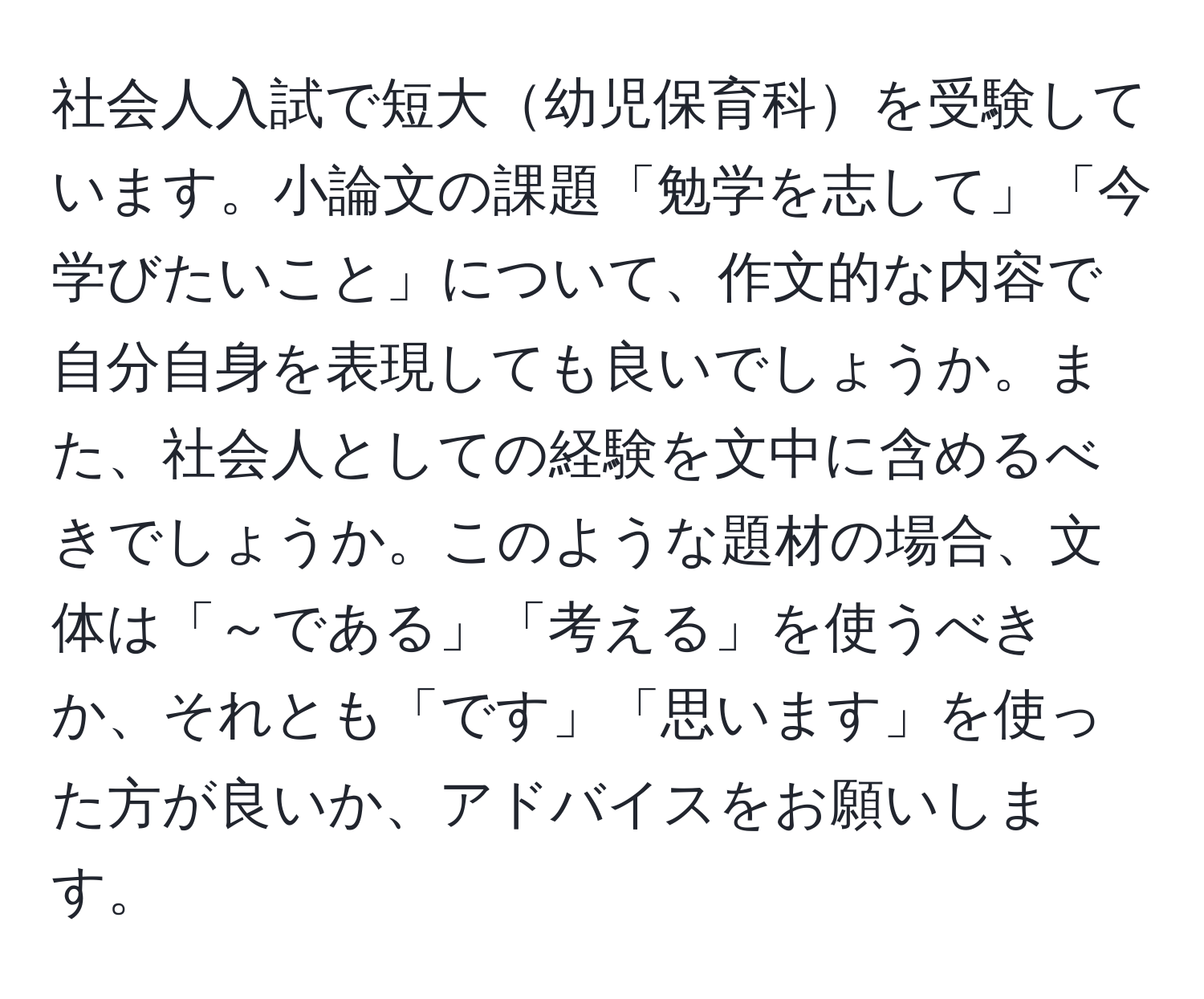 社会人入試で短大幼児保育科を受験しています。小論文の課題「勉学を志して」「今学びたいこと」について、作文的な内容で自分自身を表現しても良いでしょうか。また、社会人としての経験を文中に含めるべきでしょうか。このような題材の場合、文体は「～である」「考える」を使うべきか、それとも「です」「思います」を使った方が良いか、アドバイスをお願いします。