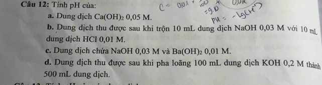 Tính pH của:
a. Dung dịch Ca(OH)_20,05M. 
b. Dung dịch thu được sau khi trộn 10 mL dung dịch NaOH 0,03 M với 10 mL
dung dịch HCl 0,01 M.
c. Dung dịch chứa NaOH 0,03 M và Ba(OH)_20,01M. 
d. Dung dịch thu được sau khi pha loãng 100 mL dung dịch KOH 0,2 M thành
500 mL dung dịch.