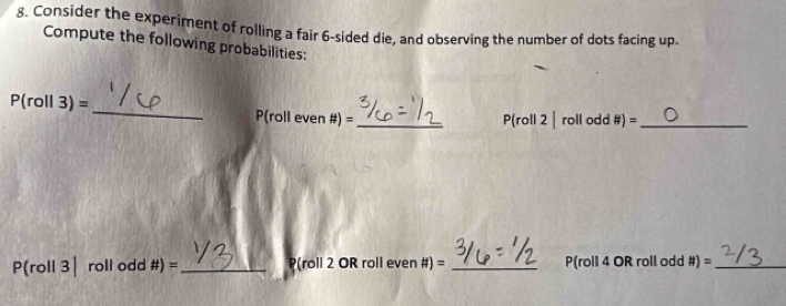 Consider the experiment of rolling a fair 6 -sided die, and observing the number of dots facing up. 
Compute the following probabilities: 
_
P(roll3)=
P(roll even # )= _  (roll 2|rollodd# )= _
P(roll3|roll dd# )= _ (roll 2 OR roll even #) = _ P(roll 4 OR roll odd # )= _