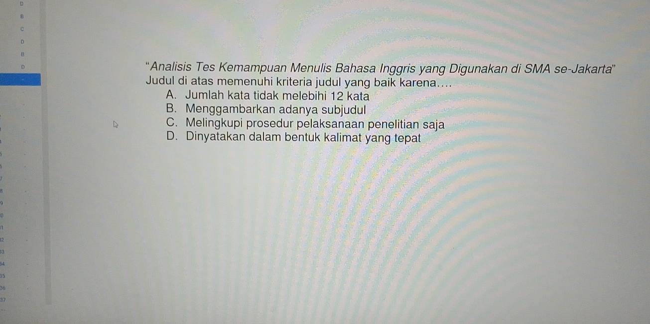 “Analisis Tes Kemampuan Menulis Bahasa Inggris yang Digunakan di SMA se-Jakarta”
Judul di atas memenuhi kriteria judul yang baik karena....
A. Jumlah kata tidak melebihi 12 kata
B. Menggambarkan adanya subjudul
C. Melingkupi prosedur pelaksanaan penelitian saja
D. Dinyatakan dalam bentuk kalimat yang tepat
.
35
36
17