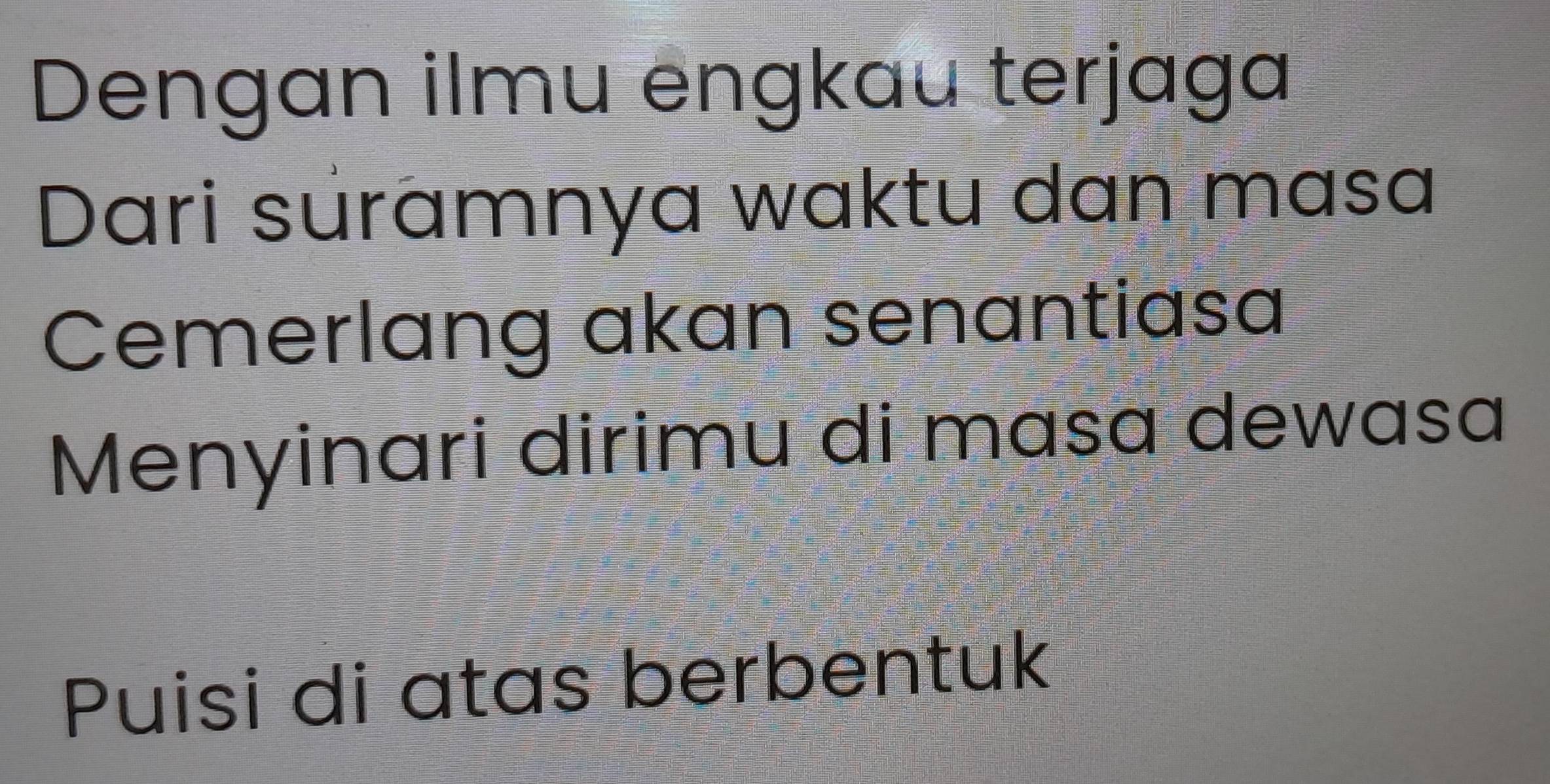 Dengan ilmu engkau terjaga 
Dari suramnya waktu dan masa 
Cemerlang akan senantiasa 
Menyinari dirimu di masa dewasa 
Puisi di atas berbentuk