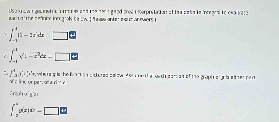 Use known geometric formulas and the net signed area interpretation of the definite integral to evaluate 
each of the definite integrals below. (Please enter exact answers.) 
1. ∈t _(-1)^4(2-2x)dx=□
2. ∈t _(-1)^1sqrt(1-x^2)dx=□
3. ∈t _(-3)^4g(x)dx , where g is the function pictured below. Assume that each portion of the graph of g is either part 
of a line or part of a circle. 
Graph of g(x)
∈t _(-3)^4g(x)dx=□