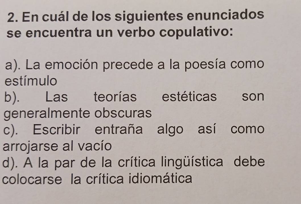 En cuál de los siguientes enunciados
se encuentra un verbo copulativo:
a). La emoción precede a la poesía como
estímulo
b). Las teorías estéticas son
generalmente obscuras
c). Escribir entraña algo así como
arrojarse al vacío
d). A la par de la crítica lingüística debe
colocarse la crítica idiomática