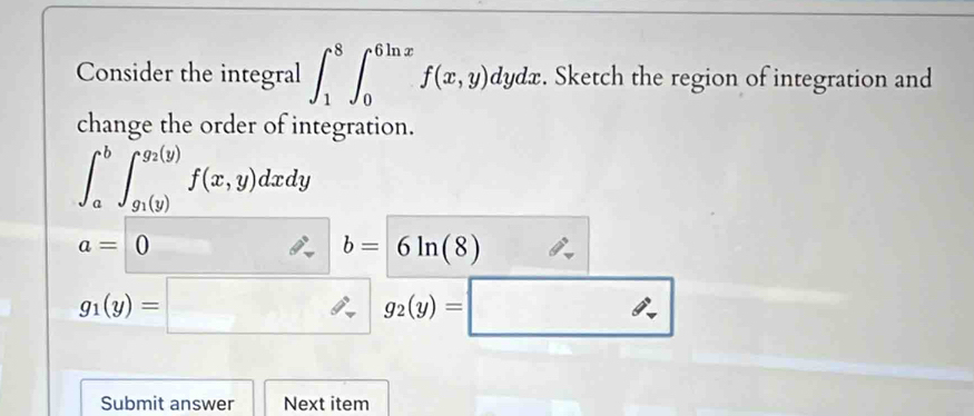 Consider the integral ∈t _1^(8∈t _0^(6ln x)f(x,y)dydx. Sketch the region of integration and 
change the order of integration.
∈t _a^b∈t _g_1)(y)^g_2(y)f(x,y)dxdy
a=0
b=6ln (8)
g_1(y)=□ g_2(y)=□
Submit answer Next item