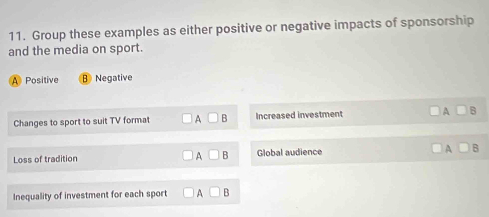 Group these examples as either positive or negative impacts of sponsorship
and the media on sport.
A Positive B Negative
Changes to sport to suit TV format □ A □ □ B Increased investment A □ B
Loss of tradition ) A□ B Global audience
A□ B
Inequality of investment for each sport □ A□ B