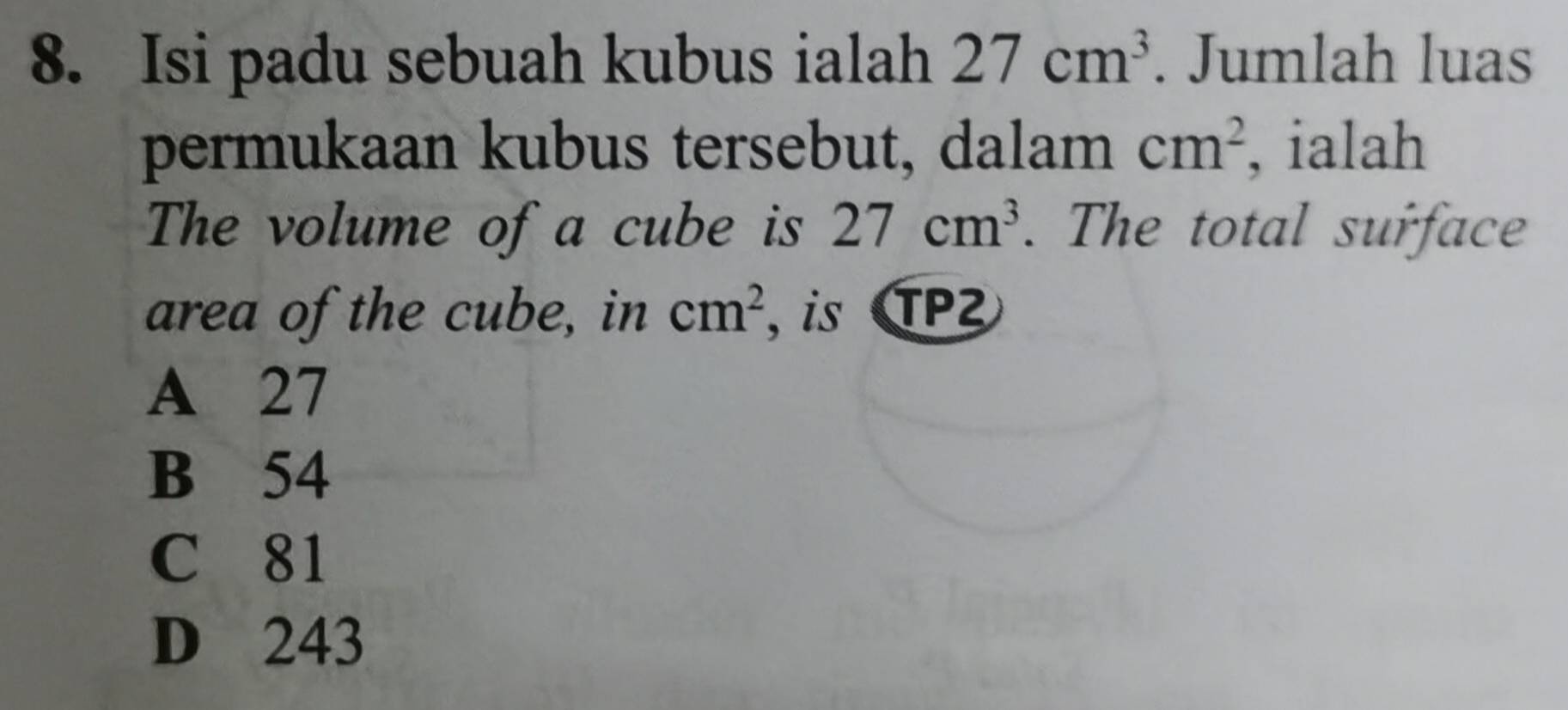 Isi padu sebuah kubus ialah 27cm^3. Jumlah luas
permukaan kubus tersebut, dalam cm^2 ialah
The volume of a cube is 27cm^3. The total surface
area of the cube, in cm^2 , is TP²
A 27
B 54
C 81
D 243