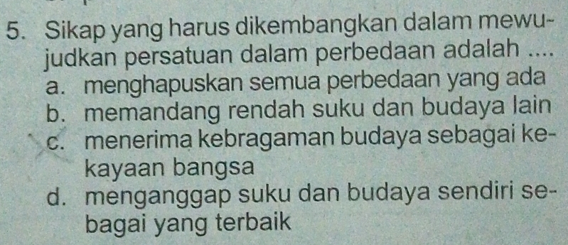 Sikap yang harus dikembangkan dalam mewu-
judkan persatuan dalam perbedaan adalah ....
a. menghapuskan semua perbedaan yang ada
b. memandang rendah suku dan budaya lain
c. menerima kebragaman budaya sebagai ke-
kayaan bangsa
d. menganggap suku dan budaya sendiri se-
bagai yang terbaik