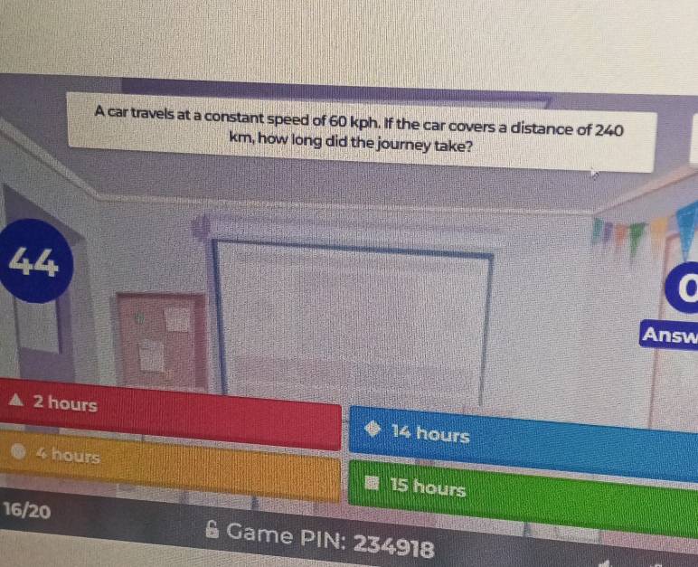 A car travels at a constant speed of 60 kph. If the car covers a distance of 240
km, how long did the journey take?
4
Answ
2 hours
14 hours
4 hours 15 hours
16/20 Game PIN: 234918