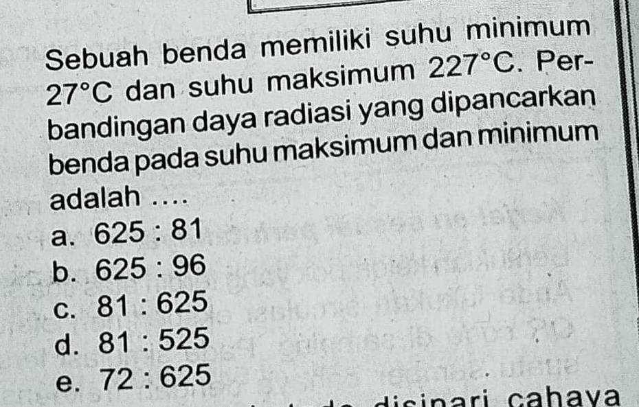 Sebuah benda memiliki suhu minimum
27°C dan suhu maksimum 227°C. Per-
bandingan daya radiasi yang dipancarkan
benda pada suhu maksimum dan minimum
adalah ....
a. 625:81
b. 625:96
C. 81:625
d. 81:525
e. 72:625
disinari cahava