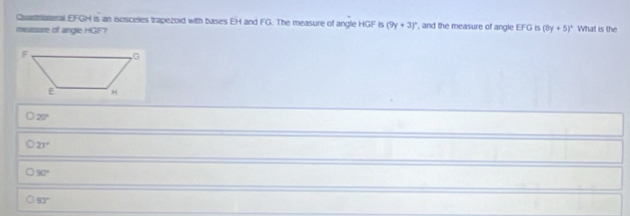 Quathateral EFGH is an isosceles trapezoid with bases EH and FG. The measure of angle HGF is (9y+3)^circ 
measure of angle HGF7 , and the measure of angle EFG is (0y+5)^circ  What is the
20°
23°
30°
53°