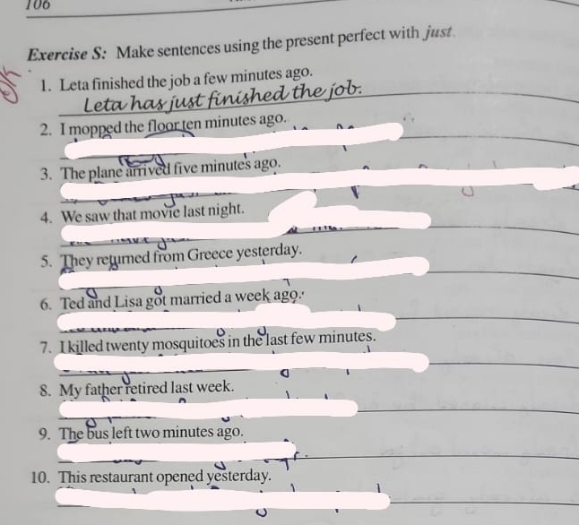 106 
Exercise S: Make sentences using the present perfect with just 
1. Leta finished the job a few minutes ago. 
2. I mopped the floor ten minutes ago. 
3. The plane arrived five minutes ago. 
4. We saw that movie last night. 
5. They returned from Greece yesterday. 
6. Ted and Lisa got married a week ago. 
7. I killed twenty mosquitoes in the last few minutes. 
8. My father retired last week. 
9. The bus left two minutes ago. 
10. This restaurant opened yesterday.