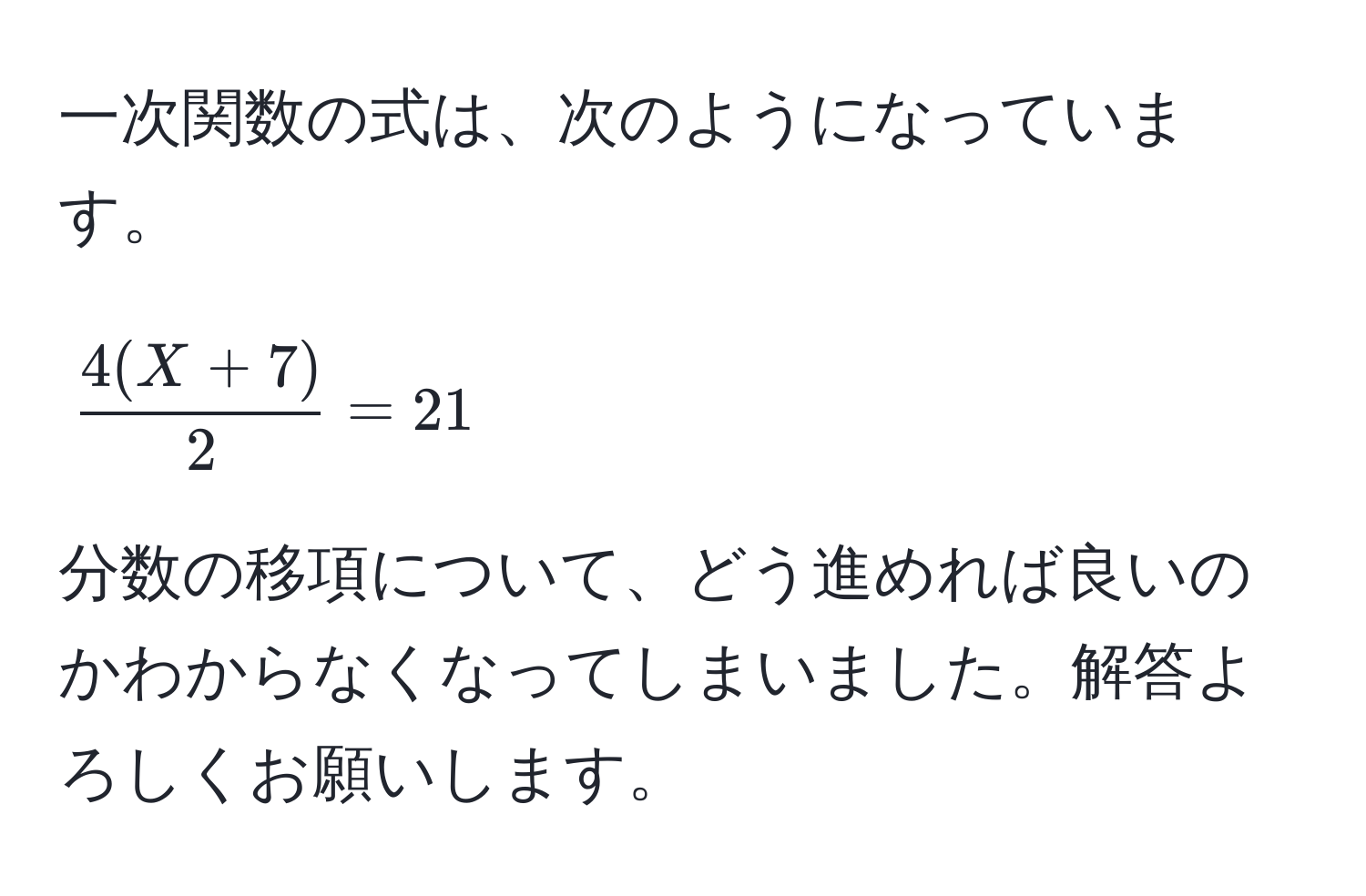 一次関数の式は、次のようになっています。  
[
 (4(X + 7))/2  = 21
]  
分数の移項について、どう進めれば良いのかわからなくなってしまいました。解答よろしくお願いします。