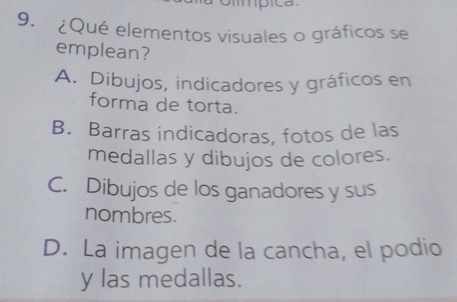 mpica
9. ¿Qué elementos visuales o gráficos se
emplean?
A. Díbujos, indicadores y gráficos en
forma de torta.
B. Barras indicadoras, fotos de las
medallas y dibujos de colores.
C. Dibujos de los ganadores y sus
nombres.
D. La imagen de la cancha, el podio
y las medallas.