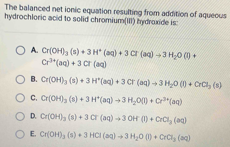 The balanced net ionic equation resulting from addition of aqueous
hydrochloric acid to solid chromium(III) hydroxide is:
A. Cr(OH)_3(s)+3H^+(aq)+3Cl^-(aq)to 3H_2O(l)+
Cr^(3+)(aq)+3Cl^-(aq)
B. Cr(OH)_3(s)+3H^+(aq)+3Cl^-(aq)to 3H_2O(l)+CrCl_3(s)
C. Cr(OH)_3(s)+3H^+(aq)to 3H_2O(l)+Cr^(3+)(aq)
D. Cr(OH)_3(s)+3Cl^-(aq)to 3OH^-(l)+CrCl_3(aq)
E. Cr(OH)_3(s)+3HCl(aq)to 3H_2O(l)+CrCl_3(aq)