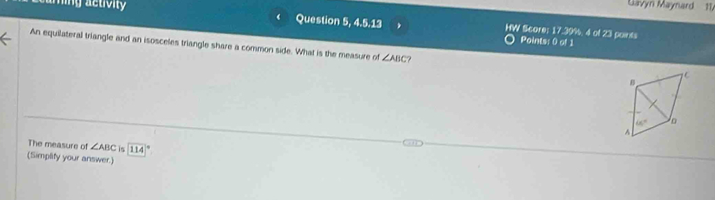 Gavyn Maynard 11,
1
ming activity Question 5, 4.5.13 HW Score: 17.39%, 4 of 23 points
Points: 0 of 1
An equilateral triangle and an isosceles triangle share a common side. What is the measure of ∠ ABC ?
The measure of ∠ ABC is 114
(Simplify your answer.)