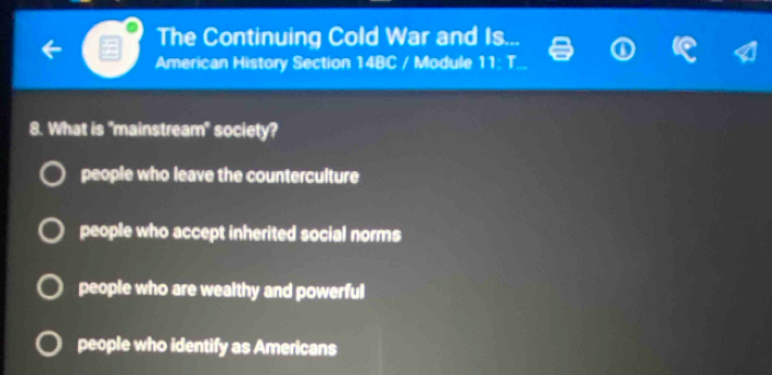 The Continuing Cold War and Is...
American History Section 14BC / Module 11:1 
8. What is "mainstream" society?
people who leave the counterculture
people who accept inherited social norms
people who are wealthy and powerful
people who identify as Americans