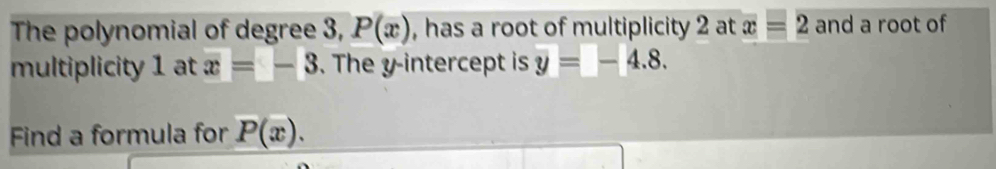 The polynomial of degree 3, P(x) , has a root of multiplicity 2 at x=2 and a root of 
multiplicity 1 at x=-3. The y-intercept is y=-4.8. 
Find a formula for P(x).