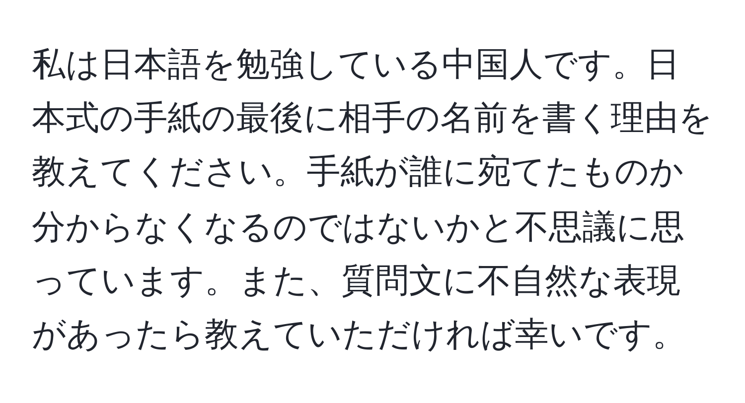 私は日本語を勉強している中国人です。日本式の手紙の最後に相手の名前を書く理由を教えてください。手紙が誰に宛てたものか分からなくなるのではないかと不思議に思っています。また、質問文に不自然な表現があったら教えていただければ幸いです。