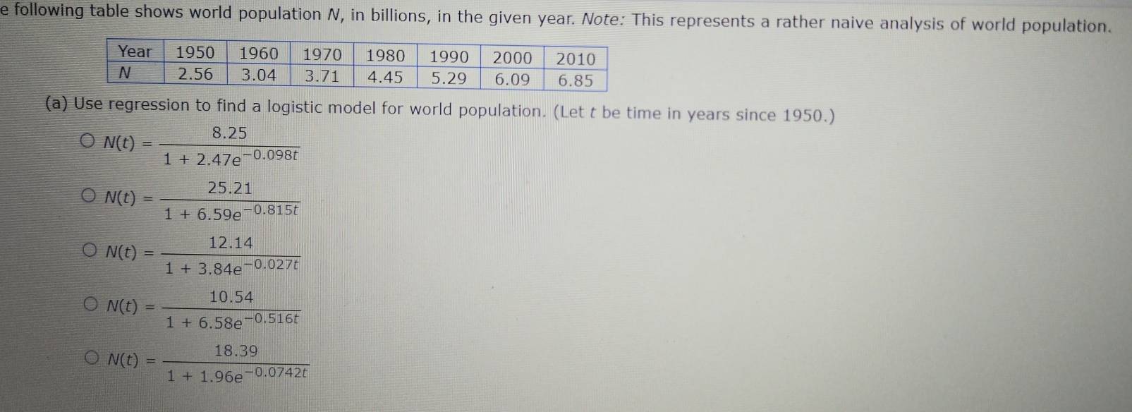 following table shows world population N, in billions, in the given year. Note: This represents a rather naive analysis of world population.
(a) Use regression to find a logistic model for world population. (Let t be time in years since 1950.)
N(t)= (8.25)/1+2.47e^(-0.098t) 
N(t)= (25.21)/1+6.59e^(-0.815t) 
N(t)= (12.14)/1+3.84e^(-0.027t) 
N(t)= (10.54)/1+6.58e^(-0.516t) 
N(t)= (18.39)/1+1.96e^(-0.0742t) 