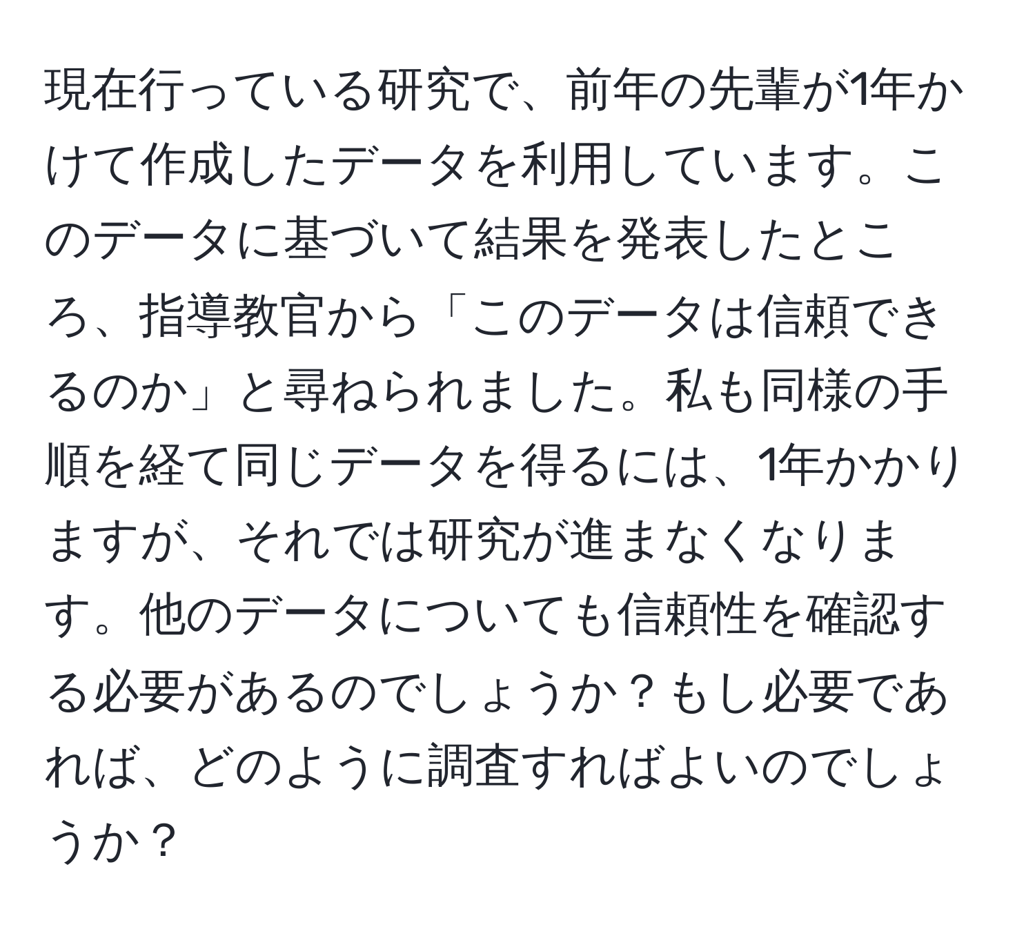 現在行っている研究で、前年の先輩が1年かけて作成したデータを利用しています。このデータに基づいて結果を発表したところ、指導教官から「このデータは信頼できるのか」と尋ねられました。私も同様の手順を経て同じデータを得るには、1年かかりますが、それでは研究が進まなくなります。他のデータについても信頼性を確認する必要があるのでしょうか？もし必要であれば、どのように調査すればよいのでしょうか？