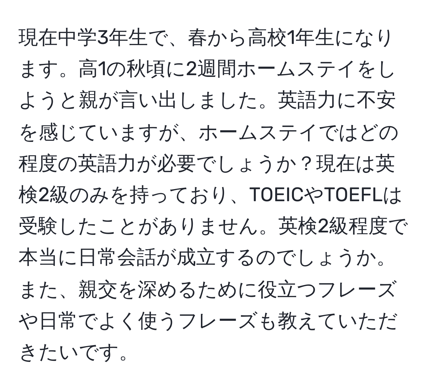 現在中学3年生で、春から高校1年生になります。高1の秋頃に2週間ホームステイをしようと親が言い出しました。英語力に不安を感じていますが、ホームステイではどの程度の英語力が必要でしょうか？現在は英検2級のみを持っており、TOEICやTOEFLは受験したことがありません。英検2級程度で本当に日常会話が成立するのでしょうか。また、親交を深めるために役立つフレーズや日常でよく使うフレーズも教えていただきたいです。