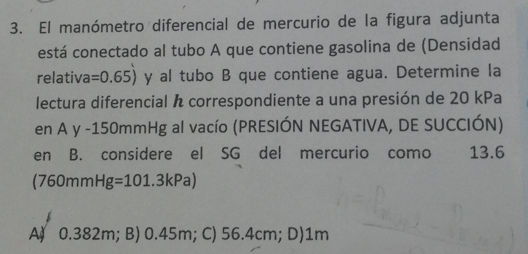 El manómetro diferencial de mercurio de la figura adjunta
está conectado al tubo A que contiene gasolina de (Densidad
relativa =0.65) y al tubo B que contiene agua. Determine la
lectura diferencial correspondiente a una presión de 20 kPa
en Ay-15 50mmHg al vacío (PRESIÓN NEGATIVA, DE SUCCIÓN)
en B. considere el SG del mercurio como 13.6
(760mmHg=101.3kPa)
A) 0.382m; B) 0.45m; C) 56.4cm; D) 1m