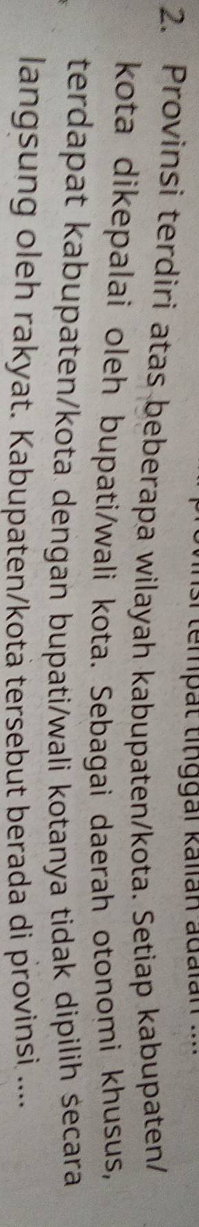 tempät tinggai kalián adalán 
2. Provinsi terdiri atas beberapa wilayah kabupaten/kota. Setiap kabupaten/ 
kota dikepalai oleh bupati/wali kota. Sebagai daerah otonomi khusus, 
terdapat kabupaten/kota dengan bupati/wali kotanya tidak dipilih secara 
langsung oleh rakyat. Kabupaten/kotä tersebut berada di provinsi ....