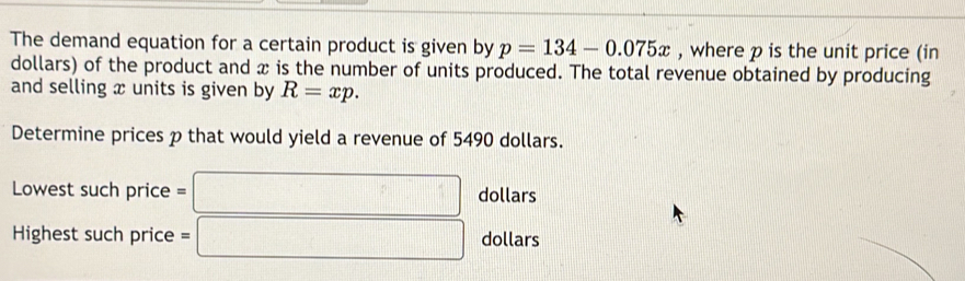 The demand equation for a certain product is given by p=134-0.075x , where p is the unit price (in 
dollars) of the product and x is the number of units produced. The total revenue obtained by producing 
and selling x units is given by R=xp. 
Determine prices p that would yield a revenue of 5490 dollars. 
Lowest suchprice=□ dollars 
Highest such price =□ dollars