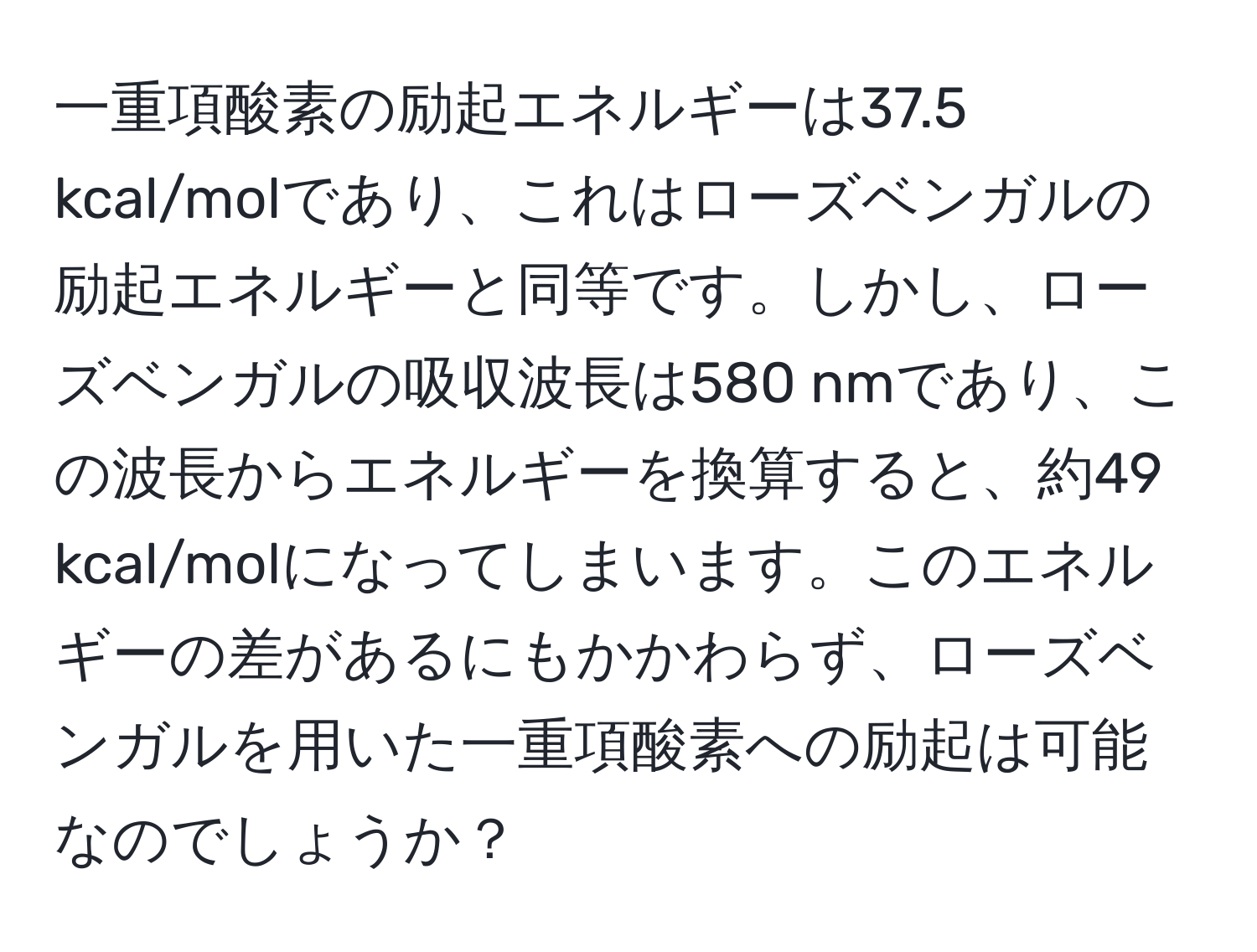 一重項酸素の励起エネルギーは37.5 kcal/molであり、これはローズベンガルの励起エネルギーと同等です。しかし、ローズベンガルの吸収波長は580 nmであり、この波長からエネルギーを換算すると、約49 kcal/molになってしまいます。このエネルギーの差があるにもかかわらず、ローズベンガルを用いた一重項酸素への励起は可能なのでしょうか？