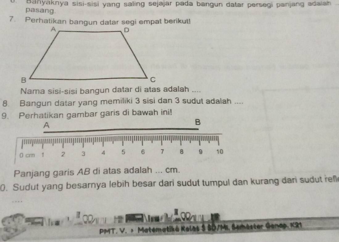 Banyaknya sisi-sisi yang saling sejajar pada bangun datar persegi panjang adaiah 
pasang. 
7. Perhatikan bangun datar segi empat berikut! 
Nama sisi-sisi bangun datar di atas adalah .... 
8 Bangun datar yang memiliki 3 sisi dan 3 sudut adalah .... 
9. Perhatikan gambar garis di bawah ini! 
A 
B
0 cm 1 2 3 4 5 6 7 8 9 10
Panjang garis AB di atas adalah ... cm. 
0. Sudut yang besarnya lebih besar dari sudut tumpul dan kurang dari sudut ref 
PMT. V. + Matematiká Keles S BD/M, Semester Genap, K21