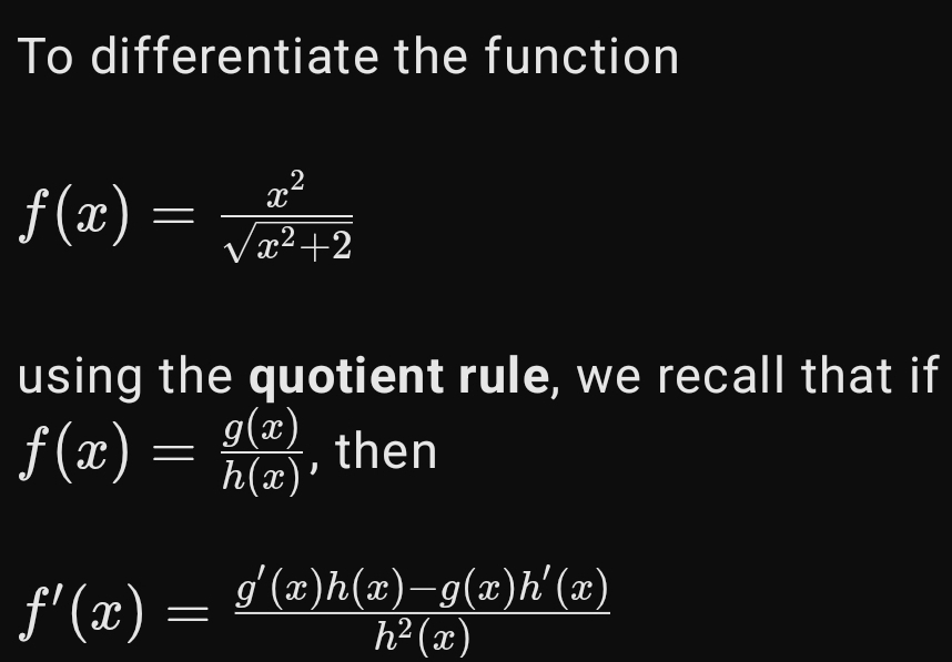 To differentiate the function
f(x)= x^2/sqrt(x^2+2) 
using the quotient rule, we recall that if
f(x)= g(x)/h(x)  , then
f'(x)= (g'(x)h(x)-g(x)h'(x))/h^2(x) 