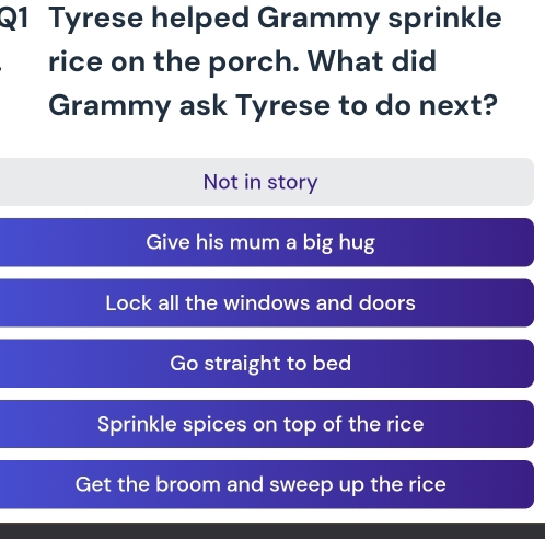 Tyrese helped Grammy sprinkle
rice on the porch. What did
Grammy ask Tyrese to do next?
Not in story
Give his mum a big hug
Lock all the windows and doors
Go straight to bed
Sprinkle spices on top of the rice
Get the broom and sweep up the rice