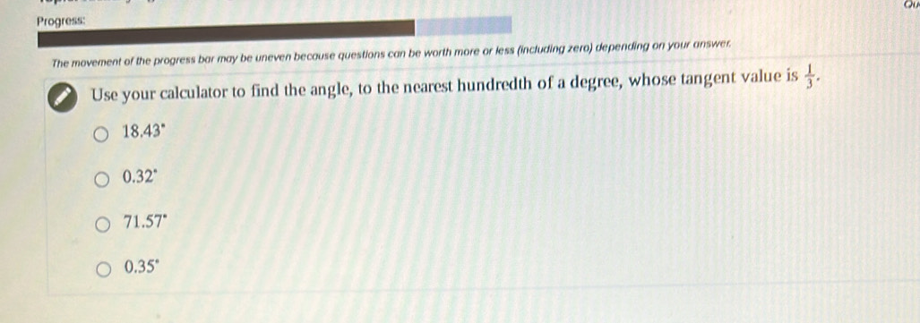 ou
Progress:
The movement of the progress bar may be uneven because questions can be worth more or less (including zero) depending on your answer.
Use your calculator to find the angle, to the nearest hundredth of a degree, whose tangent value is  1/3 .
18.43°
0.32°
71.57°
0.35°