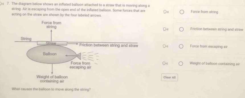 The diagram below shows an inflated balloon attached to a straw that is moving along a
string. Air is escaping from the open end of the inflated balloon. Some forces that are Force from string
acting on the straw are shown by the four labeled arrows.
Friction between string and straw
Force from escaping air
Weight of balloon containing air
Clear All
What causes the balloon to move along the string?