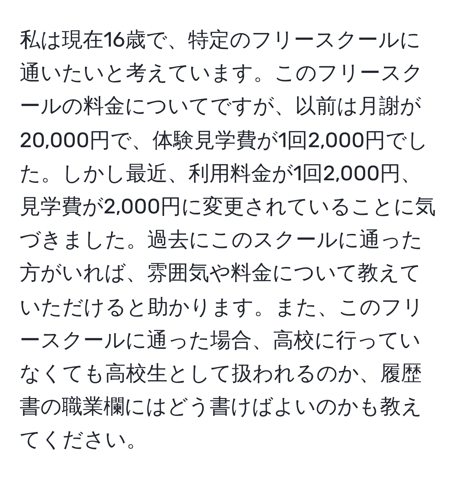 私は現在16歳で、特定のフリースクールに通いたいと考えています。このフリースクールの料金についてですが、以前は月謝が20,000円で、体験見学費が1回2,000円でした。しかし最近、利用料金が1回2,000円、見学費が2,000円に変更されていることに気づきました。過去にこのスクールに通った方がいれば、雰囲気や料金について教えていただけると助かります。また、このフリースクールに通った場合、高校に行っていなくても高校生として扱われるのか、履歴書の職業欄にはどう書けばよいのかも教えてください。