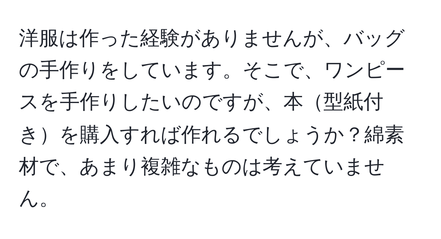 洋服は作った経験がありませんが、バッグの手作りをしています。そこで、ワンピースを手作りしたいのですが、本型紙付きを購入すれば作れるでしょうか？綿素材で、あまり複雑なものは考えていません。