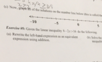 Now, graph all of the solutions on the number tine below (fus is cafled th 
Exercise #S: Given the linear inoquality 8-2x>16 do the fo/Wowing. 
(a) Rewrite the left-hand expression as an equivalent (b) Selve the 
expression using addition. racqualn