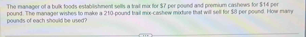 The manager of a bulk foods establishment sells a trail mix for $7 per pound and premium cashews for $14 per
pound. The manager wishes to make a 210-pound trail mix-cashew mixture that will sell for $8 per pound. How many
pounds of each should be used?